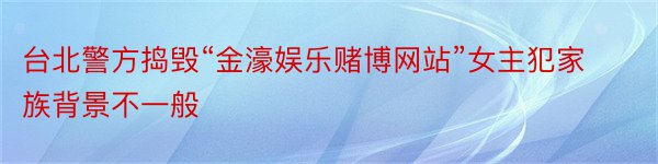 台北警方捣毁“金濠娱乐赌博网站”女主犯家族背景不一般