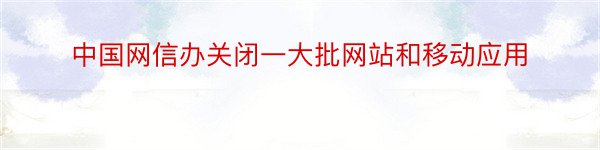 中国网信办关闭一大批网站和移动应用