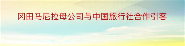 冈田马尼拉母公司与中国旅行社合作引客