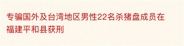 专骗国外及台湾地区男性22名杀猪盘成员在福建平和县获刑