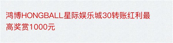 鸿博HONGBALL星际娱乐城30转账红利最高奖赏1000元