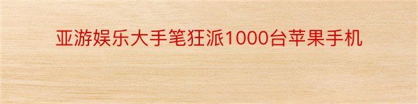 亚游娱乐大手笔狂派1000台苹果手机