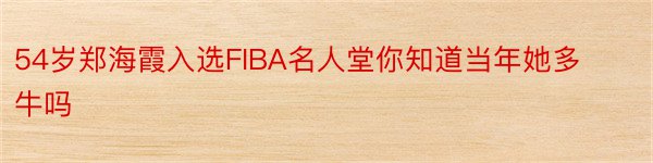 54岁郑海霞入选FIBA名人堂你知道当年她多牛吗