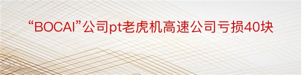 “BOCAI”公司pt老虎机高速公司亏损40块