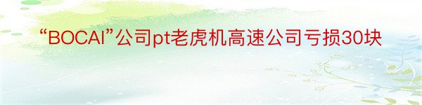 “BOCAI”公司pt老虎机高速公司亏损30块